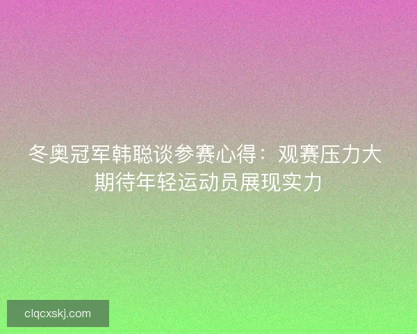 冬奥冠军韩聪谈参赛心得：观赛压力大 期待年轻运动员展现实力