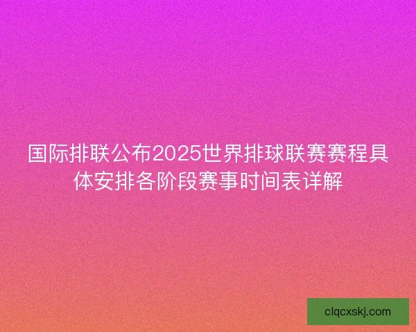 国际排联公布2025世界排球联赛赛程具体安排各阶段赛事时间表详解