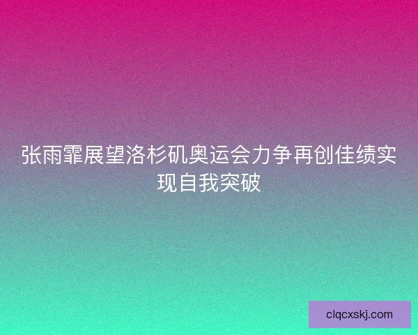 张雨霏展望洛杉矶奥运会力争再创佳绩实现自我突破