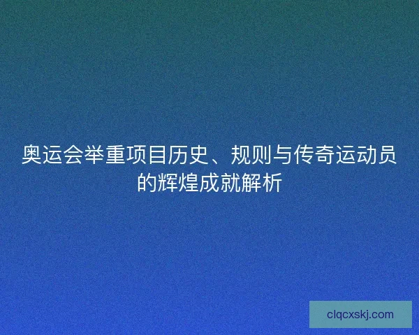 奥运会举重项目历史、规则与传奇运动员的辉煌成就解析