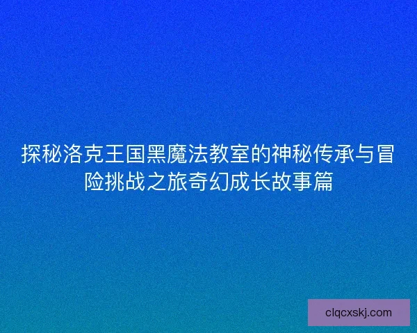 探秘洛克王国黑魔法教室的神秘传承与冒险挑战之旅奇幻成长故事篇