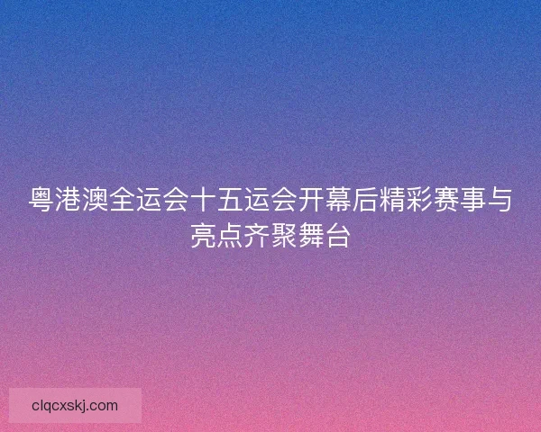 粤港澳全运会十五运会开幕后精彩赛事与亮点齐聚舞台