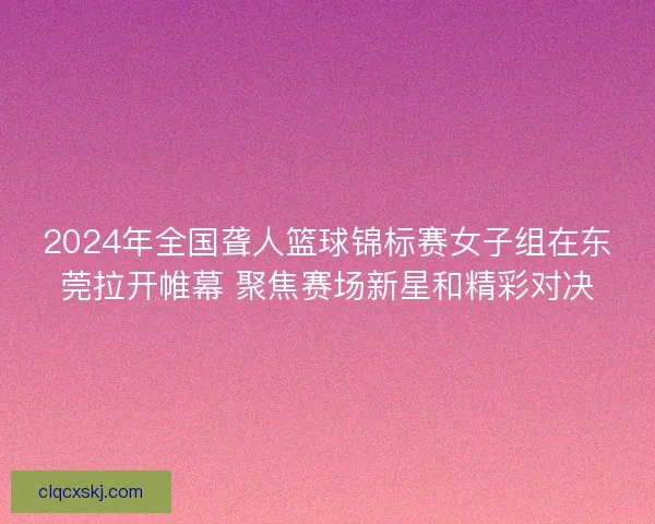 2024年全国聋人篮球锦标赛女子组在东莞拉开帷幕 聚焦赛场新星和精彩对决