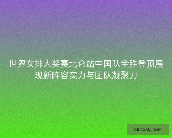 世界女排大奖赛北仑站中国队全胜登顶展现新阵容实力与团队凝聚力
